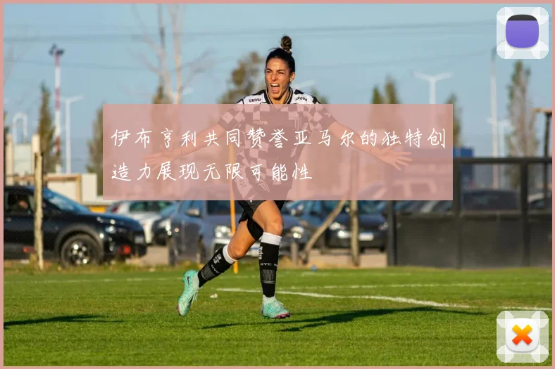 伊布亨利共同赞誉亚马尔的独特创造力展现无限可能性