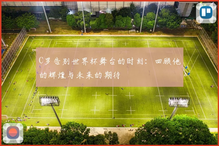 C罗告别世界杯舞台的时刻：回顾他的辉煌与未来的期待
